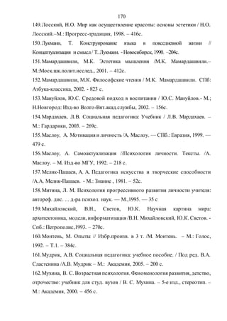 170
149.Лосский, Н.О. Мир как осуществление красоты: основы эстетики / Н.О.
Лосский.–М.: Прогресс-традиция, 1998. – 416с.
150. Лукманн, Т. Конструирование языка в повседневной жизни //
Концептуализация и смысл/ Т. Лукманн. -Новосибирск, 1990. –204с.
151.Мамардашвили, М.К. Эстетика мышления /М.К. Мамардашвили.–
М.:Моск.шк.полит.исслед., 2001. – 412с.
152.Мамардашвили, М.К. Философские чтения / М.К. Мамардашвили. СПб:
Азбука-классика, 2002. - 823 с.
153.Мануйлов, Ю.С. Средовой подход в воспитании / Ю.С. Мануйлов.- М.;
Н.Новгород: Изд-во Волго-Вят.акад.службы, 2002. – 156с.
154.Мардахаев, Л.В. Социальная педагогика: Учебник / Л.В. Мардахаев. –
М.: Гардарики, 2003. – 269с.
155.Маслоу, А. Мотивация и личность /А. Маслоу. — СПб.:Евразия, 1999. —
479 с.
156.Маслоу, А. Самоактуализация //Психология личности. Тексты. /А.
Маслоу. – М. Изд-во МГУ, 1992. – 218 с.
157.Мелик-Пашаев, А. А. Педагогика искусства и творческие способности
/А.А. Мелик-Пашаев. - М.: Знание , 1981. – 52с.
158.Митина, Л. М. Психология прогрессивного развития личности учителя:
автореф. дис. ... д-ра психол. наук. — М.,1995. — 35 с
159.Михайловский, В.Н., Светов, Ю.К. Научная картина мира:
архитектоника, модели, информатизация /В.Н. Михайловский, Ю.К. Светов. -
Спб.: Петрополис,1993. – 270с.
160.Монтень, М. Опыты // Избр.произв. в 3 т. /М. Монтень. – М.: Голос,
1992. – Т.1. – 384с.
161.Мудрик, А.В. Социальная педагогика: учебное пособие. / Под ред. В.А.
Сластенина /А.В. Мудрик – М.: Академия, 2005. – 200 с.
162.Мухина, В. С. Возрастная психология. Феноменология развития, детство,
отрочество: учебник для студ. вузов / В. С. Мухина. – 5-е изд., стереотип. –
М.: Академия, 2000. – 456 с.
Copyright ОАО «ЦКБ «БИБКОМ» & ООО «Aгентство Kнига-Cервис»
 