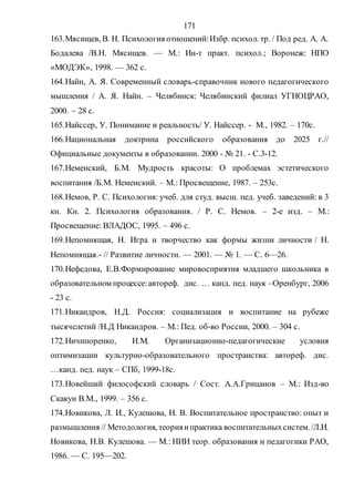 171
163.Мясищев, В. Н. Психология отношений:Избр. психол. тр. / Под ред. А. А.
Бодалева /В.Н. Мясищев. — М.: Ин-т практ. психол.; Воронеж: НПО
«МОДЭК», 1998. — 362 с.
164.Найн, А. Я. Современный словарь-справочник нового педагогического
мышления / А. Я. Найн. – Челябинск: Челябинский филиал УГНОЦРАО,
2000. – 28 с.
165.Найссер, У. Понимание и реальность/ У. Найссер. - М., 1982. – 170с.
166.Национальная доктрина российского образования до 2025 г.//
Официальные документы в образовании. 2000 - № 21. - С.3-12.
167.Неменский, Б.М. Мудрость красоты: О проблемах эстетического
воспитания /Б.М. Неменский. – М.: Просвещение, 1987. – 253с.
168.Немов, Р. С. Психология: учеб. для студ. высш. пед. учеб. заведений: в 3
кн. Кн. 2. Психология образования. / Р. С. Немов. – 2-е изд. – М.:
Просвещение: ВЛАДОС, 1995. – 496 с.
169.Непомнящая, Н. Игра и творчество как формы жизни личности / Н.
Непомнящая.- // Развитие личности. — 2001. — № 1. — С. 6—26.
170.Нефедова, Е.В.Формирование мировосприятия младшего школьника в
образовательном процессе:автореф. дис. … канд. пед. наук –Оренбург, 2006
- 23 с.
171.Никандров, Н.Д. Россия: социализация и воспитание на рубеже
тысячелетий /Н.Д Никандров. – М.: Пед. об-во России, 2000. – 304 с.
172.Ничипоренко, И.М. Организационно-педагогические условия
оптимизации культурно-образовательного пространства: автореф. дис.
…канд. пед. наук – СПб, 1999-18с.
173.Новейший философский словарь / Сост. А.А.Грицанов – М.: Изд-во
Скакун В.М., 1999. – 356 с.
174.Новикова, Л. И., Кулешова, Н. В. Воспитательное пространство: опыт и
размышления // Методология, теорияипрактика воспитательныхсистем./Л.И.
Новикова, Н.В. Кулешова. — М.: НИИ теор. образования и педагогики РАО,
1986. — С. 195—202.
Copyright ОАО «ЦКБ «БИБКОМ» & ООО «Aгентство Kнига-Cервис»
 