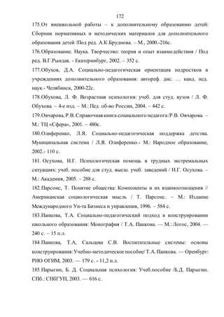 172
175.От внешкольной работы – к дополнительному образованию детей:
Сборник нормативных и методических материалов для дополнительного
образования детей /Под ред. А.К.Бруднова. – М., 2000.-216с.
176.Образование. Наука. Творчество: теория и опыт взаимодействия / Под
ред. В.Г.Рындак. - Екатеринбург, 2002. – 352 с.
177.Обухов, Д.А. Социально-педагогическая ориентация подростков в
учреждениях дополнительного образования: автореф. дис. … канд. пед.
наук.- Челябинск, 2000-22с.
178.Обухова, Л. Ф. Возрастная психология: учеб. для студ. вузов / Л. Ф.
Обухова. – 4-е изд. – М.: Пед. об-во России, 2004. – 442 с.
179.Овчарова, Р.В. Справочная книга социального педагога/Р.В. Овчарова. –
М.: ТЦ «Сфера», 2001. – 480с.
180.Олиференко, Л.Я. Социально-педагогическая поддержка детства.
Муниципальная система / Л.Я. Олиференко.- М.: Народное образование,
2002.- 110 с.
181. Осухова, Н.Г. Психологическая помощь в трудных экстремальных
ситуациях: учеб. пособие для студ. высш. учеб. заведений / Н.Г. Осухова. –
М.: Академия, 2005. – 288 с.
182.Парсонс, Т. Понятие общества: Компоненты и их взаимоотношения //
Американская социологическая мысль / Т. Парсонс. – М.: Издание
Международного Ун-та Бизнеса и управления, 1996. – 584 с.
183.Панкова, Т.А. Социально-педагогический подход в конструировании
школьного образования: Монография / Т.А. Панкова. — М.: Логос, 2004. —
240 с. – 15 п.л.
184.Панкова, Т.А, Сальцева С.В. Воспитательные системы: основы
конструирования:Учебно-методическоепособие/Т.А. Панкова. — Оренбург:
РИО ОГИМ, 2003. — 179 с. - 11,2 п.л.
185.Парыгин, Б. Д. Социальная психология: Учеб.пособие /Б.Д. Парыгин.
СПб.: СПбГУП, 2003. — 616 с.
Copyright ОАО «ЦКБ «БИБКОМ» & ООО «Aгентство Kнига-Cервис»
 