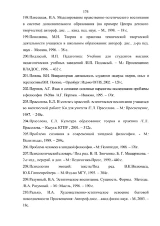 174
198.Плясецкая, И.А. Моделирование нравственно-эстетического воспитания
в системе дополнительного образования (на примере Центра детского
творчества): автореф. дис. … канд. пед. наук. – М., 1998. – 18 с.
199.Поволяева, М.Н. Теория и практика технической творческой
деятельности учащихся в школьном образовании: автореф. дис.. д-ра пед.
наук - Москва, 1996. – 38 с.
200.Подласый, И.П. Педагогика: Учебник для студентов высших
педагогических учебных заведений /И.П. Подласый. – М.: Просвещение:
ВЛАДОС, 1996. – 432 с.
201. Попова, В.И. Внеаудиторная деятельность студентов педвуза: теория, опыт и
перспективы/В.И. Попова. – Оренбург: Изд-во ОГПУ, 2002. – 128 с.
202.Портнов, А.Г. Язык и сознание: основные парадигмы исследования проблемы
в философии 19-20вв /А.Г. Портнов. – Иваново, 1995. – 170с.
203.Прасолова, Е.Л. В союзе с красотой: эстетическое воспитание учащихся
во внеклассной работе: Кн.для учителя /Е.Л. Прасолова. – М.: Просвещение,
1987. – 240с.
204.Прасолова, Е.Л. Культура образования: теория и практика /Е.Л.
Прасолова. – Калуга: КГПУ , 2001. – 312с.
205.Проблема сознания в современной западной философии. - М.:
Политиздат, 1989. – 284с.
206. Проблема человека в западнойфилософии. - М.:Политиздат, 1988. – 170с.
207.Психологическийсловарь / Под ред. В. П. Зинченко, Б. Г. Мещерякова. -
2-е изд., перераб. и доп. - М.: Педагогика-Пресс, 1999.- 440 с.
208.Психология эмоций: тексты/Под ред. В.К.Вилюнаса,
Ю.Б.Гиппенрейтера. – М.:Изд-во МГУ, 1993. – 304с.
209.Разумный, В.А. Эстетическое воспитание. Сущность. Формы. Методы.
/В.А. Разумный. – М.: Мысль, 1996. – 190 с.
210.Ралько, И.А. Художественно-эстетическое освоение бытовой
повседневности Просвещения: Автореф.дисс…канд.филос.наук. - М.,2003. –
18с.
Copyright ОАО «ЦКБ «БИБКОМ» & ООО «Aгентство Kнига-Cервис»
 