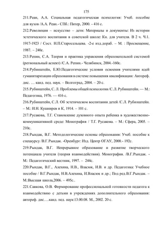175
211.Реан, А.А. Социальная педагогическая психология: Учеб. пособие
для вузов /А.А. Реан.- СПб.: Питер, 2000. - 416 с.
212.Революция – искусство – дети: Материалы и документы: Из истории
эстетического воспитания в советской школе: Кн. для учителя. В 2 ч. Ч.1.
1917-1923 / Сост. Н.П.Старосельцева. -2-е изд.дораб. – М. : Просвещение,
1987. – 240с.
213.Репин, С.А. Теория и практика управления образовательной системой
(региональный аспект) /С.А. Репин.- Челябинск, 2004.-160с.
214.Рубинштейн, Е.Ю.Педагогические условия освоения учителями идей
гуманитаризации образования в системе повышения квалификации: Автореф.
дис. … канд. пед. наук. – Волгоград, 2004. – 20 с.
215.Рубинштейн, С. Л. Проблемы общейпсихологии/С.Л. Рубинштейн.— М.:
Педагогика, 1976. — 416 с.
216.Рубинштейн, С.Л. Об эстетическом воспитании детей /С.Л. Рубинштейн.
– М.: И.Н. Кушнирев и К, 1914. – 101 с.
217.Русакова, Т.Г. Становление духовного опыта ребенка в художественно-
коммуникативной среде: Монография / Т.Г. Русакова. – М.: Сфера, 2005. –
210с.
218.Рындак, В.Г. Методологические основы образования: Учеб. пособие к
спецкурсу /В.Г.Рындак. -Оренбург: Изд. Центр ОГАУ, 2000.- 192с.
219.Рындак, В.Г. Непрерывное образование и развитие творческого
потенциала учителя (теория взаимодействия). Монография. /В.Г.Рындак. -
М.: Педагогический вестник, 1997. – 244с.
220.Рындак, В.Г., Алехина, Н.В., Власюк, И.В. и др. Педагогика: Учебное
пособие / В.Г.Рындак, Н.В.Алехина, И.Власюк и др.; Под ред.В.Г.Рындак. –
М.:Высшая школа,2006. – 495с..
221.Савкова, О.В. Формирование профессиональной готовности педагога к
взаимодействию с детьми в учреждениях дополнительного образования:
автореф. дис….канд. пед. наук:13.00.08. М., 2002. 20 с.
Copyright ОАО «ЦКБ «БИБКОМ» & ООО «Aгентство Kнига-Cервис»
 