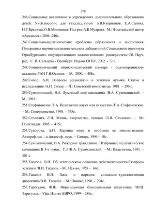 178
246.Социальное воспитание в учреждениях дополнительного образования
детей: Учеб.пособие для студ.пед.вузов/ Б.В.Куприянов, Е.А.Салина,
Н.Г.Крылова, О.В.Миновская;Под ред.А.В.Мудрика.-М.:Издательскийцентр
«Академия»,2004.-240с.
247.Социально-педагогические проблемы образования и воспитания:
Программы научно-исследовательских лабораторий Социального института
Оренбургского государственного педагогического университета: Сб. Науч.
ред. С. В. Сальцева.- Оренбург: Изд-во ОГПУ, 2002. - 72 с.
248.Социологический энциклопедический словарь / ред-координатор-
академик РАН Г.В.Осипов. – М., 2000. – 488с.
249.Сохор, А.Н. Вопросы социологии и эстетики музыки. Статьи и
исследования /А.Н. Сохор. – Л.: Советский композитор, 1981. – 296 с.
250.Сухомлинский, В.А. Духовный мир школьника /В.А. Сухомлинский. –
М., 1961.
251.Стефановская, Т.А. Педагогика: наука или искусство /Т.А. Стефановская.
– М.: Совершенство, 1998. – 368с.
252.Столович, Л.Н. Жизнь, творчество, человек /Л.Н. Столович. - М.:
Политиздат, 1985. – 415с.
253.Суворова, А.Н. Картина мира и проблема ее типологизации.
Автореф.дис…к.философ..наук. – Самара, 1996 – 18с.
254.Сухомлинский, В.А. Рождение гражданина / Избранные педагогические
сочинения: В 3-х томах. Т.3 /В.А. Сухомлинский. – М.: Педагогика, 1981. –
304 с.
255.Тасалов, В.И. Об эстетическом освоении действительности//Вопросы
эстетики /В.И. Тасалов. - М.: Иск-во, 1958 – 64с.
256.Тасалов В.И. Хаос и порядок: социально-художественная
диалектика/В.И. Тасалов. – М.: Знание, 1990. - 204с.
257.Терегулов, Ф.Ш. Формирующая биосоциальная педагогика /Ф.Ш.
Терегулов.– Уфа: Изд-во БИРО, 1999 – 386с.
Copyright ОАО «ЦКБ «БИБКОМ» & ООО «Aгентство Kнига-Cервис»
 