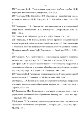 179
258.Терегулов, Ф.Ш. Теоретическая педагогика: Учебное пособие /Ф.Ш.
Терегулов.-Уфа: Восточный университет, 2004.-332с.
259.Терегулов, Ф.Ш., Штейнберг, В.Э. Образование – новый взгляд: теория,
технология, практика /Ф.Ш. Терегулов., В.Э. Штейнберг.– Уфа, 1998. – 209
с.
260.Тихомирова, Е.И. Становление школьника-лидера в воспитывающей
среде школы: Монография / Е.И. Тихомирова/– Самара: Изд-во СамГПУ,
2001. – 226 с.
261.Теплов, Б. М. Избранные труды: в 2х т /Б.М.Теплов. - М. , 1985.
262.Тряпицына, А. П. Взаимодействие науки и практики в педагогической
теории творческойучебно-познавательной деятельности // Интеграция науки
и практики в развитии творческого потенциала личности учителя и ученика:
Материалы республ. конф./ А.П. Тряпицына. — Оренбург, 1993. — С. 18—
22.
263.Уманский, А.Л. Педагогическое сопровождение детского лидерства:
автореф. дис.: д-ра пед. наук / А.Л. Уманский. – Кострома, 2004. – 38 с
264.Уфаев, К.В. Социально-педагогическое сопровождение подростков с
нарушениями общения в условиях общеобразовательной школы: автореф.
дис.: канд. пед. наук / К.В. Уфаев. – С.-Петербург, 2005. – 19 с.
265.Ушинский, К. Д. Человек как предмет воспитания. Опыт педагогической
антропологии /К.Д. Ушинский. — М.: Педагогика, 1990. — 402 с.
266.Фадеева, М.А. Развитие музыкально-эстетической культуры подростков
в условиях дополнительного образования: автореф. дис. … канд. пед. наук -
Саратов, 2000 – 22с.
267.Фархшатова, И.А. Нравственно-эстетическое воспитание подростков в
учреждениях дополнительного образования: Автореф. дис… канд. пед. наук.
– Оренбург, 2003.- 20с.
268.Федьков, Г.С. Эстетическоеосвоениеприроды младшими школьниками в
процессе ее восприятия и изображения. – Автореф. дис… канд. пед. наук. -
М., 1992 – 17 с.
Copyright ОАО «ЦКБ «БИБКОМ» & ООО «Aгентство Kнига-Cервис»
 