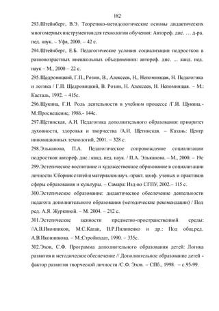 182
293.Штейнберг, В.Э. Теоретико-методологические основы дидактических
многомерныхинструментовдля технологии обучения: Автореф. дис. … д-ра.
пед. наук. – Уфа, 2000. – 42 с.
294.Штейнберг, Е.Б. Педагогические условия социализации подростков в
разновозрастных внешкольных объединениях: автореф. дис. ... канд. пед.
наук – М., 2000 – 22 с.
295.Щедровицкий, Г.П., Розин, В., Алексеев, Н., Непомнящая, Н. Педагогика
и логика / Г.П. Щедровицкий, В. Розин, Н. Алексеев, Н. Непомнящая. – М.:
Касталь, 1992. – 415с.
296.Щукина, Г.И. Роль деятельности в учебном процессе /Г.И. Щукина.-
М.:Просвещение, 1986.- 144с.
297.Щетинская, А.И. Педагогика дополнительного образования: приоритет
духовности, здоровья и творчества /А.И. Щетинская. – Казань: Центр
инновационных технологий, 2001. – 328 с.
298.Эльканова, П.А. Педагогическое сопровождение социализации
подростков:автореф. дис.:канд. пед. наук. / П.А. Эльканова. – М., 2000. – 19с
299.Эстетическое воспитание и художественное образование в социализации
личности/Сборникстатей иматериаловнауч.-практ. конф. ученых и практиков
сферы образования и культуры. – Самара: Изд-во СГПУ, 2002.– 115 с.
300.Эстетическое образование: дидактическое обеспечение деятельности
педагога дополнительного образования (методические рекомендации) / Под
ред. А.Я. Журкиной. – М. 2004. – 212 с.
301.Эстетические ценности предметно-пространственной среды:
//А.В.Иконников, М.С.Каган, В.Р.Пилипенко и др.: Под общ.ред.
А.В.Иконникова. – М.:Стройиздат, 1990. – 335с.
302.Эхов, С.Ф. Программа дополнительного образования детей: Логика
развития и методическоеобеспечение // Дополнительное образование детей -
фактор развития творческой личности /С.Ф. Эхов. – СПб., 1998. – с.95-99.
Copyright ОАО «ЦКБ «БИБКОМ» & ООО «Aгентство Kнига-Cервис»
 
