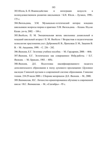 183
303.Юсов, Б. П. Взаимодействие и интеграция искусств в
полихудожественном развитии школьников / Б.П. Юсов. - Луганск, 1990.-
175 с.
304.Явгильдина, З.М. Музыкально-эстетический интерес младших
школьников: вопросы теории и практики /З.М. Явгильдина. – Казань: Изд-во
Казан. ун-та, 2002. – 184 с.
305.Якобсон, П. М. Эмоциональная жизнь школьника: дошкольный и
младший школьный возраст/ П. М. Якобсон // Возрастная и педагогическая
психология:хрестоматия;сост. ДубровинаИ. В., Прихожан Л. М., Зацепин В.
В. – М.: Академия, 1999. – С. 236 – 242.
306.Яковлев, Е.Г. Эстетика: учебное пособие. - М.: Гардарики, 2000. – 464с
307.Яковлев, Е.Г. Эстетическое как совершенное: Избр.работы. / Е.Г.
Яковлев. - М.: Брандис, 1983. – 405с.
308.Яковлев, Д.Е. Подготовка квалифицированного педагога
дополнительного образования в эпоху духовного просвещения //Духовное
наследие Глинской пустыни в современной системе образования. Глинские
чтения. 218-29 июля 2000 г. Сборник материалов /Д.Е. Яковлев. – М., 2000.
309.Якиманская, И.С. Личностно-ориентированное обучение в современной
школе / И.С. Якиманская. – М.; «Сентябрь» - 95 с.
Copyright ОАО «ЦКБ «БИБКОМ» & ООО «Aгентство Kнига-Cервис»
 