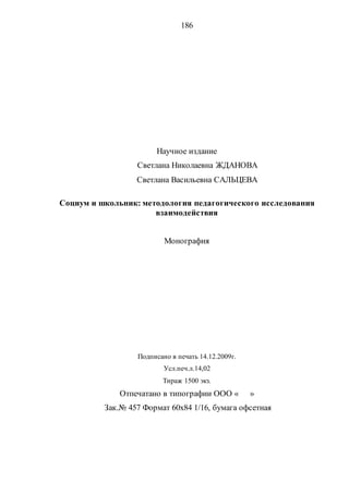 186
Научное издание
Светлана Николаевна ЖДАНОВА
Светлана Васильевна САЛЬЦЕВА
Социум и школьник: методология педагогического исследования
взаимодействия
Монография
Подписано в печать 14.12.2009г.
Усл.печ.л.14,02
Тираж 1500 экз.
Отпечатано в типографии ООО « »
Зак.№ 457 Формат 60х84 1/16, бумага офсетная
Copyright ОАО «ЦКБ «БИБКОМ» & ООО «Aгентство Kнига-Cервис»
 
