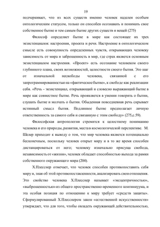 19
подчеркивает, что из всех существ именно человек наделен особым
онтологическим статусом, только он способен осознавать и понимать свое
собственное бытие и тем самым бытие других существ и вещей (275)
Философ определяет бытие в мире как состоящее их трех
экзистенциалов: настроения, проекта и речи. Настроение в онтологическом
смысле есть совокупность определенных чувств, открывающих человеку
зависимость от мира и заброшенность в мир, где страх является основным
экзистенциалом настроения. «Проект» есть осознание человеком своего
глубинного плана, своих возможностей, целостности своего бытия. Это шаг
от изначальной несвободы человека, связанной с его
запрограммированностьюна «фактическоебытие», к свободе как реализации
себя. «Речь - экзистенциал, открывающий и словесно выражающий бытие в
мире как совместное бытие. Речь проявляется в умении говорить о бытии,
слушать бытие и молчать о бытии. Обыденная повседневная речь скрывает
истинный смысл бытия. Подлинное бытие предполагает личную
ответственность за самого себя и связанную с этим свободу» (275,с.59).
Философская антропология стремится к целостному пониманию
человека и его природы, развития, местав космологической перспективе. М.
Шелер приходит к выводу о том, что мир человека является потенциально
бесконечным, поскольку человек открыт миру и в то же время способен
дистанцироваться от него; человеку изначально присуща свобода,
независимость от«жизни», человек обладает способностью выхода за рамки
собственного окружающего мира (204).
Х.Плесснер отмечает, что человек способен противопоставить себя
миру и, зная об этой противопоставленности, анализировать своиотношения.
Это свойство человека Х.Плесснер называет «эксцентричностью»,
«выброшенностью»из общего пространственно-временного континиуума, и
эта особая позиция по отношению к миру требует «средств защиты».
Сформулированный Х.Плесснером закон «естественной искусственности»
утверждает, что для того, чтобы овладеть окружающей действительностью,
Copyright ОАО «ЦКБ «БИБКОМ» & ООО «Aгентство Kнига-Cервис»
 