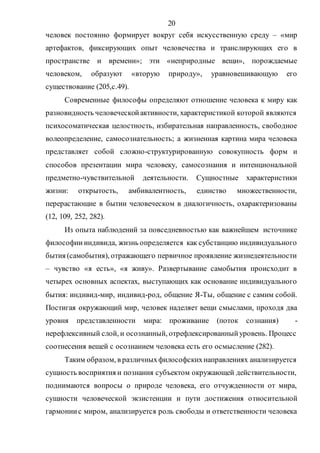 20
человек постоянно формирует вокруг себя искусственную среду – «мир
артефактов, фиксирующих опыт человечества и транслирующих его в
пространстве и времени»; эти «неприродные вещи», порождаемые
человеком, образуют «вторую природу», уравновешивающую его
существование (205,с.49).
Современные философы определяют отношение человека к миру как
разновидность человеческойактивности, характеристикой которой являются
психосоматическая целостность, избирательная направленность, свободное
волеопределение, самосознательность; а жизненная картина мира человека
представляет собой сложно-структурированную совокупность форм и
способов презентации мира человеку, самосознания и интенциональной
предметно-чувствительной деятельности. Сущностные характеристики
жизни: открытость, амбивалентность, единство множественности,
перерастающие в бытии человеческом в диалогичность, охарактеризованы
(12, 109, 252, 282).
Из опыта наблюдений за повседневностью как важнейшем источнике
философиииндивида, жизнь определяется как субстанцию индивидуального
бытия (самобытия), отражающего первичное проявление жизнедеятельности
– чувство «я есть», «я живу». Развертывание самобытия происходит в
четырех основных аспектах, выступающих как основание индивидуального
бытия: индивид-мир, индивид-род, общение Я-Ты, общение с самим собой.
Постигая окружающий мир, человек наделяет вещи смыслами, проходя два
уровня представленности мира: проживание (поток сознания) -
нерефлексивный слой, и осознанный, отрефлексированныйуровень. Процесс
соотнесения вещей с осознанием человека есть его осмысление (282).
Таким образом, в различныхфилософскихнаправлениях анализируется
сущность восприятия и познания субъектом окружающей действительности,
поднимаются вопросы о природе человека, его отчужденности от мира,
сущности человеческой экзистенции и пути достижения относительной
гармониис миром, анализируется роль свободы и ответственности человека
Copyright ОАО «ЦКБ «БИБКОМ» & ООО «Aгентство Kнига-Cервис»
 