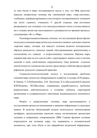 21
за свое бытие в мире; подчеркивается мысль о том, что Мир предстает
каждому конкретному человеку как «жизненный мир», «мир-для-меня»,
глубинные, нерефлексированные слои которого воспринимаются человеком
как нечто «данное», очевидное. С другой стороны, мир постоянно
раскрывается для человека в его непосредственном опыте и осмысливается
им в течение жизни как многогранном и развернутом во времени процессе,
соединяющем «Я» и «Мир».
Резюмируя вышеизложенное, отметим, что исследование философских
подходов к освоениюмираличностью позволило выявить ключевое понятие
«картина мира», которая для каждого человека является интегральным
образом реальности, синтезом знаний, обуславливающих архитектонику и
соотношение его главных и второстепенных элементов. Картина мира,
отражая мир «как он есть сам по себе», структурирует знание о нем в системе
понятий и идей, свойственных определенному этапу развития отдельно
взятойличности, человечествав целом; представляет собойвид философской
рефлексии, результат социальной практики.
Социально-психологический подход к исследованию проблемы
освоения мира личностью обнаруживается в работах А.Адлера, К.Роджерса,
К.Левина, С.Л.Рубинштейна, А.Н. Леонтьева, К.А.Абульхановой-Славской,
В.Ф.Петренко, Ф.Е.Василюка, отражающих разработанность проблемы
репрезентации действительности в сознании субъекта, структурной
организации и содержательного наполнения индивидуального жизненного
мира.
Вопрос о репрезентации человеку мира рассматривается в
исследованияхпроцессовзапоминания и хранения информации в структурах
памяти. В качестве объясняющей модели используется «компьютерная
метафора», предполагающая аналогию между когнитивными процессами
человека и операциями, совершаемыми ЭВМ. Главная функция сознания
определяется как познание мира, что выражается в познавательной
активности, при этом объем и тип переработки актуальной информации,
Copyright ОАО «ЦКБ «БИБКОМ» & ООО «Aгентство Kнига-Cервис»
 