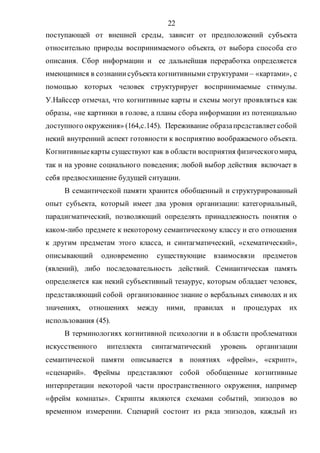 22
поступающей от внешней среды, зависит от предположений субъекта
относительно природы воспринимаемого объекта, от выбора способа его
описания. Сбор информации и ее дальнейшая переработка определяется
имеющимися в сознаниисубъекта когнитивными структурами – «картами», с
помощью которых человек структурирует воспринимаемые стимулы.
У.Найссер отмечал, что когнитивные карты и схемы могут проявляться как
образы, «не картинки в голове, а планы сбора информации из потенциально
доступного окружения» (164,с.145). Переживание образапредставляетсобой
некий внутренний аспект готовности к восприятию воображаемого объекта.
Когнитивныекарты существуют как в области восприятия физическогомира,
так и на уровне социального поведения; любой выбор действия включает в
себя предвосхищение будущей ситуации.
В семантической памяти хранится обобщенный и структурированный
опыт субъекта, который имеет два уровня организации: категориальный,
парадигматический, позволяющий определять принадлежность понятия о
каком-либо предмете к некоторому семантическому классу и его отношения
к другим предметам этого класса, и синтагматический, «схематический»,
описывающий одновременно существующие взаимосвязи предметов
(явлений), либо последовательность действий. Семиантическая память
определяется как некий субъективный тезаурус, которым обладает человек,
представляющий собой организованное знание о вербальных символах и их
значениях, отношениях между ними, правилах и процедурах их
использования (45).
В терминологиях когнитивной психологии и в области проблематики
искусственного интеллекта синтагматический уровень организации
семантической памяти описывается в понятиях «фрейм», «скрипт»,
«сценарий». Фреймы представляют собой обобщенные когнитивные
интерпретации некоторой части пространственного окружения, например
«фрейм комнаты». Скрипты являются схемами событий, эпизодов во
временном измерении. Сценарий состоит из ряда эпизодов, каждый из
Copyright ОАО «ЦКБ «БИБКОМ» & ООО «Aгентство Kнига-Cервис»
 