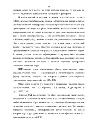 23
которых может быть разбит на более дробные единицы. Их значение во
многом обусловлено социальными и культурными факторами.
В отечественной психологии в рамках деятельностного подхода
А.Н.Леонтьевым разрабатывается понятие «образ мира» как целостный образ
объективного мира, интерпретация человеком реальности,что позволяет ему
ориентироваться в мире, выступает как основа его жизнедеятельности. «Мы
воспринимаем мир не только в координатах пространства и времени, но и
еще в одном квазипростанстве, … это пространство значений», - писал
А.Н.Леонтьев (136,с.84). Ученый выделяет три динамические составляющие
образа мира: индивидуальное значение, чувственная ткань и личностный
смысл. Чувственную ткань образуют имеющие различные модальности
чувственные впечатления от стимулов; это «строительный материал» образа.
В индивидуальных значениях зафиксировано содержание общественного
сознания, присвоенноеиндивидом. Личностный смысл выражает «значение-
для-меня» жизненных объектов и явлений, отражает пристрастное
отношение человека к миру.
В.П.Зинченко среди составляющих образа мира выделяет также
биодинамическую ткань – «наблюдаемую и регистрируемую внешнюю
форму движения, материал, из которого строятся целесообразные,
произвольные движения и действия (93,с.192).
Образ мира, понятие его сущности и содержания изучался такими
исследователями, как Н.Н.Королева, В.В.Петухов, С.Д.Смирнов и
др.(118,192, 238).
Смирнов С.Д. подчеркивает, что образ мира является первичным по
отношению к чувственным впечатлениям от воспринимаемого стимула;
любой возникающий образ, являясь частью, элементом образа мира в целом,
не столько формирует, сколько подтверждает, уточняет его. Это система
экспекций (ожиданий), подтверждающая объект-гипотезы, на основе
которых идут структурирование и предметная идентификация отдельных
чувственных впечатлений (238).
Copyright ОАО «ЦКБ «БИБКОМ» & ООО «Aгентство Kнига-Cервис»
 
