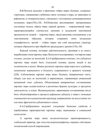 24
В.В.Петухов выделяет в феномене «образ мира» базовые, «ядерные»
структуры, отражающие глубинные связи человека и мира, не зависящие от
рефлексии, и «поверхностные», связанные с осознанным целенаправленным
познанием мира.(192,с.24). Н.Н.Королева рассматривает трехуровневую
системную модель образа мира: первый уровень – «перцептивный мир»,
характеризующийся слитностью значения и модальной чувственной
предметности; второй – «картина мира», представленная отношениями, а не
чувственными образами, которые сохраняют свою модальную
специфичность; третий – «образ мира» как слой амодальных структур,
которые образуются при обработке предыдущего уровня (118,с.10).
Каждый человек, познавая действительность, проникая в ее смысл,
вырабатывает своюкартину мира. Психологи подчеркивают, что картин мира
столько, сколько ее носителей. Б.А.Серебренников отмечает, что субъектом
картины мира может быть отдельный человек, группа людей и все
человечество в целом. Можно различать картины мира взрослого и ребенка,
психически нормального и больного, современного и древнего человека
(228). Субъективная картина мира имеет базовую, инвариантную часть,
общую для всех ее носителей, и вариативную, отражающую уникальный
жизненный опыт субъекта. Объективация инвариантных составляющих
картины мира осуществляется в различных формах культуры, в продуктах
деятельности, в языке. Индивидуальные, вариативные составляющие могут
быть объективированы в процессе рефлексии субъекта, а также с помощью
специальных исследовательскихпроцедур, направленных на воссоздание тех
или иных фрагментов субъективного опыта.
Б.А.Серебренников выделяет следующие базисные свойства и
атрибутивные характеристики картины мира, выявленные в социальной
психологии:
1) картина мира имеет космологическую ориентированность,
глобальный характер, при этом она антропоморфична, отражает собственно
человеческий способ мировидения;
Copyright ОАО «ЦКБ «БИБКОМ» & ООО «Aгентство Kнига-Cервис»
 