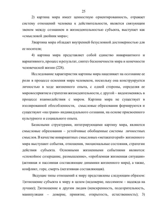 25
2) картина мира имеет ценностную ориентированность, отражает
систему отношений человека к действительности, является связующим
звеном между сознанием и жизнедеятельностью субъекта, выступает как
«смысловой двойник мира»;
3)картина мира обладает внутренней безусловной достоверностью для
ее носителя;
4) картина мира представляет собой единство инвариантного и
вариативного, процесс ирезультат, синтез бесконечности мира и конечности
человеческой жизни (228).
Исследование характеристик картины мира нацеливает на осознание ее
роли в процессе освоения мира человеком, поскольку она конструируется
личностью в ходе жизненного опыта, с одной стороны, определяя ее
мировосприятиеи стратегиижизнедеятельности, с другой – видоизменяясь в
процессе взаимодействия с миром. Картина мира не существует в
изолированной обособленности, смысловые образования формируются и
существуют «на грани» индивидуального сознания, на основе присвоенного
культурного и социального опыта.
Базисными структурами, интегрирующими картину мира, являются
смысловые образования – устойчивые обобщенные системы личностных
смыслов. В качестве инвариантных смысловых«метакатегорий» жизненного
мира выступают события, отношения, эмоциональные состояния, стратегии
действия субъекта. Основными жизненными событиями являются:
«спокойное созерцание, размышление», «проблемная жизненная ситуация»
(активная и пассивная составляющие динамики жизненного мира), а также,
конфликт, горе, смерть (негативная составляющая).
Ведущие типы отношений к миру представлены следующим образом:
1)отношение субъекта к миру в целом (недоверие, пессимизм – надежда на
лучшее); 2)отношение к другим людям (неискренность, подозрительность,
манипуляции – доверие, принятие, открытость, естественность); 3)
Copyright ОАО «ЦКБ «БИБКОМ» & ООО «Aгентство Kнига-Cервис»
 