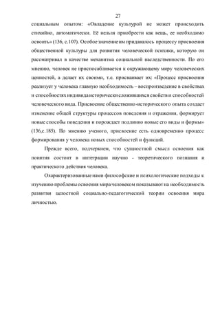 27
социальным опытом: «Овладение культурой не может происходить
стихийно, автоматически. Её нельзя приобрести как вещь, ее необходимо
освоить» (136, с.107). Особоезначениеим придавалось процессу присвоения
общественной культуры для развития человеческой психики, которую он
рассматривал в качестве механизма социальной наследственности. По его
мнению, человек не приспосабливается к окружающему миру человеческих
ценностей, а делает их своими, т.е. присваивает их: «Процесс присвоения
реализует у человека главную необходимость – воспроизведение в свойствах
и способностяхиндивидаисторическисложившихся свойств и способностей
человеческого вида. Присвоение общественно-исторического опыта создает
изменение общей структуры процессов поведения и отражения, формирует
новые способы поведения и порождает подлинно новые его виды и формы»
(136,с.185). По мнению ученого, присвоение есть одновременно процесс
формирования у человека новых способностей и функций.
Прежде всего, подчеркнем, что сущностной смысл освоения как
понятия состоит в интеграции научно - теоретического познания и
практического действия человека.
Охарактеризованныенами философские и психологические подходы к
изучению проблемы освоения мирачеловеком показываютна необходимость
развития целостной социально-педагогической теории освоения мира
личностью.
Copyright ОАО «ЦКБ «БИБКОМ» & ООО «Aгентство Kнига-Cервис»
 
