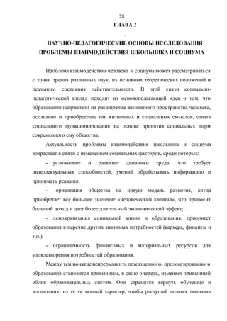 28
ГЛАВА 2
.
НАУЧНО-ПЕДАГОГИЧЕСКИЕ ОСНОВЫ ИССЛЕДОВАНИЯ
ПРОБЛЕМЫ ВЗАИМОДЕЙСТВИЯ ШКОЛЬНИКА И СОЦИУМА
Проблема взаимодействия человека и социума может рассматриваться
с точки зрения различных наук, их основных теоретических положений и
реального состояния действительности. В этой связи социально-
педагогический взгляд исходит из основополагающей идеи о том, что
образование направлено на расширение жизненного пространства человека,
осознание и приобретение им жизненных и социальных смыслов, опыта
социального функционирования на основе принятия социальных норм
современного ему общества.
Актуальность проблемы взаимодействия школьника и социума
возрастает в связи с изменением социальных факторов, среди которых:
- усложнение и развитие динамики труда, что требует
интеллектуальных способностей, умений обрабатывать информацию и
принимать решения;
- ориентация общества на новую модель развития, когда
приобретает все большее значение «человеческий капитал», что приносит
больший доход и дает более длительный экономический эффект;
- демократизация социальной жизни и образования, приоритет
образования в перечне других значимых потребностей (карьера, финансы и
т.п.);
- ограниченность финансовых и материальных ресурсов для
удовлетворения потребностей образования.
Между тем понятие непрерывного, пожизненного, пролонгированного
образования становится привычным, в свою очередь, изменяет привычный
облик образовательных систем. Они стремятся вернуть обучению и
воспитанию их естественный характер, чтобы растущий человек познавал
Copyright ОАО «ЦКБ «БИБКОМ» & ООО «Aгентство Kнига-Cервис»
 