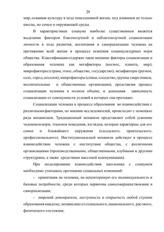 29
мир, осваивая культуру в ходе повседневной жизни, под влиянием не только
школы, но семьи и окружающей среды.
В характеристиках социума наиболее существенным является
выделение факторов благополучной и неблагополучной социализации
личности в ходе развития, воспитания и самореализации человека на
протяжении всей жизни в процессе освоения социокультурных норм
общества. Классификация содержит такие внешние факторы социализации и
образования человека как мегафакторы (космос, планета, мир);
макрофакторы (страна, этнос, общество, государство); мезафакторы (регион,
село, город,поселок);микрофакторы (семья, соседство, группы сверстников,
воспитательные и общественные организации), представляя процесс
социализации человека в полном объеме, и доказывая зависимость
социализации от совокупности условий в которых она протекает.
Социализации человека в процессе образования во взаимодействии с
различнымифакторами, по мнению исследователей, происходит с помощью
ряда механизмов. Традиционный механизм представляет собой усвоение
человеком норм, эталонов поведения, взглядов, которые характерны для его
семьи и ближайшего окружения (соседского, приятельского,
профессионального). Институциональный механизм действует в процессе
взаимодействии человека с институтами общества, с различными
организациями (производственными, общественными, клубными и другими
структурами, а также средствами массовой коммуникации).
При моделирование взаимодействия школьника с социумом
необходимо учитывать протекание социальных изменений:
- ориентация на человека, на неповторимую его индивидуальность и
базовые потребности, среди которых первичны самосовершенствование и
самореализация;
- широкий демократизм, доступность и открытость любой ступени
образования каждому, независимо отсоциального, национального, расового,
физического состояния;
Copyright ОАО «ЦКБ «БИБКОМ» & ООО «Aгентство Kнига-Cервис»
 