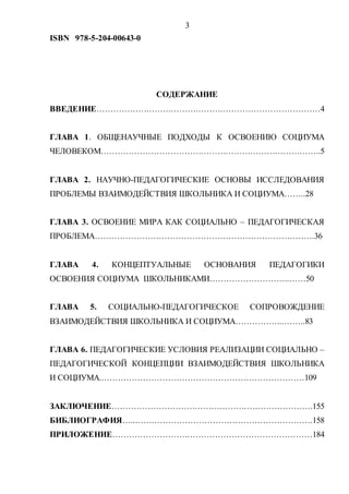 3
ISBN 978-5-204-00643-0
СОДЕРЖАНИЕ
ВВЕДЕНИЕ………………………………………………………………………4
ГЛАВА 1. ОБЩЕНАУЧНЫЕ ПОДХОДЫ К ОСВОЕНИЮ СОЦИУМА
ЧЕЛОВЕКОМ……………………………………………………………………..5
ГЛАВА 2. НАУЧНО-ПЕДАГОГИЧЕСКИЕ ОСНОВЫ ИССЛЕДОВАНИЯ
ПРОБЛЕМЫ ВЗАИМОДЕЙСТВИЯ ШКОЛЬНИКА И СОЦИУМА……..28
ГЛАВА 3. ОСВОЕНИЕ МИРА КАК СОЦИАЛЬНО – ПЕДАГОГИЧЕСКАЯ
ПРОБЛЕМА…………………………………………………………………….36
ГЛАВА 4. КОНЦЕПТУАЛЬНЫЕ ОСНОВАНИЯ ПЕДАГОГИКИ
ОСВОЕНИЯ СОЦИУМА ШКОЛЬНИКАМИ………………………..……50
ГЛАВА 5. СОЦИАЛЬНО-ПЕДАГОГИЧЕСКОЕ СОПРОВОЖДЕНИЕ
ВЗАИМОДЕЙСТВИЯ ШКОЛЬНИКА И СОЦИУМА……………...……..83
ГЛАВА 6. ПЕДАГОГИЧЕСКИЕ УСЛОВИЯ РЕАЛИЗАЦИИ СОЦИАЛЬНО –
ПЕДАГОГИЧЕСКОЙ КОНЦЕПЦИИ ВЗАИМОДЕЙСТВИЯ ШКОЛЬНИКА
И СОЦИУМА..………………………………………………………………109
ЗАКЛЮЧЕНИЕ……………………………………………………………….155
БИБЛИОГРАФИЯ…..……………………………………………………….158
ПРИЛОЖЕНИЕ………………………………………………………………184
Copyright ОАО «ЦКБ «БИБКОМ» & ООО «Aгентство Kнига-Cервис»
 