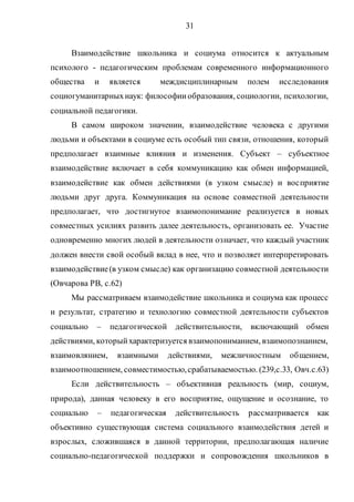 31
Взаимодействие школьника и социума относится к актуальным
психолого - педагогическим проблемам современного информационного
общества и является междисциплинарным полем исследования
социогуманитарныхнаук: философииобразования, социологии, психологии,
социальной педагогики.
В самом широком значении, взаимодействие человека с другими
людьми и объектами в социуме есть особый тип связи, отношения, который
предполагает взаимные влияния и изменения. Субъект – субъектное
взаимодействие включает в себя коммуникацию как обмен информацией,
взаимодействие как обмен действиями (в узком смысле) и восприятие
людьми друг друга. Коммуникация на основе совместной деятельности
предполагает, что достигнутое взаимопонимание реализуется в новых
совместных усилиях развить далее деятельность, организовать ее. Участие
одновременно многих людей в деятельности означает, что каждый участник
должен внести свой особый вклад в нее, что и позволяет интерпретировать
взаимодействие(в узком смысле) как организацию совместной деятельности
(Овчарова РВ, с.62)
Мы рассматриваем взаимодействие школьника и социума как процесс
и результат, стратегию и технологию совместной деятельности субъектов
социально – педагогической действительности, включающий обмен
действиями, которыйхарактеризуется взаимопониманием, взаимопознанием,
взаимовлянием, взаимными действиями, межличностным общением,
взаимоотношением, совместимостью,срабатываемостью. (239,с.33, Овч.с.63)
Если действительность – объективная реальность (мир, социум,
природа), данная человеку в его восприятие, ощущение и осознание, то
социально – педагогическая действительность рассматривается как
объективно существующая система социального взаимодействия детей и
взрослых, сложившаяся в данной территории, предполагающая наличие
социально-педагогической поддержки и сопровождения школьников в
Copyright ОАО «ЦКБ «БИБКОМ» & ООО «Aгентство Kнига-Cервис»
 