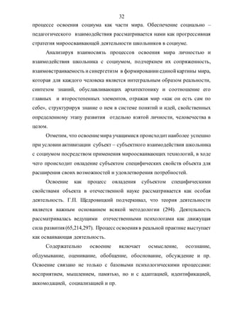 32
процессе освоения социума как части мира. Обеспечение социально –
педагогического взаимодействия рассматривается нами как прогрессивная
стратегия мироосваивающей деятельности школьников в социуме.
Анализируя взаимосвязь процессов освоения мира личностью и
взаимодействия школьника с социумом, подчеркнем их сопряженность,
взаимовстраиваемость исинергетизм в формированииединойкартины мира,
которая для каждого человека является интегральным образом реальности,
синтезом знаний, обуславливающих архитектонику и соотношение его
главных и второстепенных элементов, отражая мир «как он есть сам по
себе», структурируя знание о нем в системе понятий и идей, свойственных
определенному этапу развития отдельно взятой личности, человечества в
целом.
Отметим, что освоениемира учащимися происходитнаиболее успешно
при условии активизации субъект – субъектного взаимодействия школьника
с социумом посредством применения мироосваивающих технологий, в ходе
чего происходит овладение субъектом специфических свойств объекта для
расширения своих возможностей и удовлетворения потребностей.
Освоение как процесс овладения субъектом специфическими
свойствами объекта в отечественной науке рассматривается как особая
деятельность. Г.П. Щедровицкий подчеркивал, что теория деятельности
является важным основанием всякой методологии (294). Деятельность
рассматривалась ведущими отечественными психологами как движущая
сила развития (65,214,297). Процесс освоения в реальной практике выступает
как осваивающая деятельность.
Содержательно освоение включает осмысление, осознание,
обдумывание, оценивание, обобщение, обоснование, обсуждение и пр.
Освоение связано не только с базовыми психологическими процессами:
восприятием, мышлением, памятью, но и с адаптацией, идентификацией,
аккомодацией, социализацией и пр.
Copyright ОАО «ЦКБ «БИБКОМ» & ООО «Aгентство Kнига-Cервис»
 