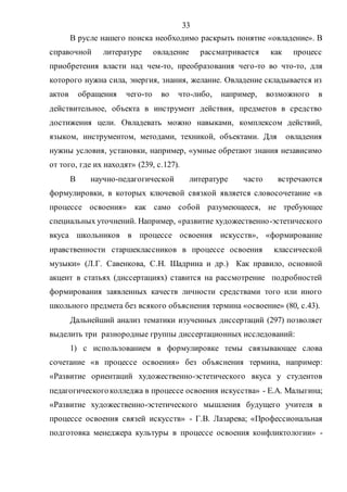 33
В русле нашего поиска необходимо раскрыть понятие «овладение». В
справочной литературе овладение рассматривается как процесс
приобретения власти над чем-то, преобразования чего-то во что-то, для
которого нужна сила, энергия, знания, желание. Овладение складывается из
актов обращения чего-то во что-либо, например, возможного в
действительное, объекта в инструмент действия, предметов в средство
достижения цели. Овладевать можно навыками, комплексом действий,
языком, инструментом, методами, техникой, объектами. Для овладения
нужны условия, установки, например, «умные обретают знания независимо
от того, где их находят» (239, с.127).
В научно-педагогической литературе часто встречаются
формулировки, в которых ключевой связкой является словосочетание «в
процессе освоения» как само собой разумеющееся, не требующее
специальных уточнений. Например, «развитие художественно-эстетического
вкуса школьников в процессе освоения искусств», «формирование
нравственности старшеклассников в процессе освоения классической
музыки» (Л.Г. Савенкова, С.Н. Шадрина и др.) Как правило, основной
акцент в статьях (диссертациях) ставится на рассмотрение подробностей
формирования заявленных качеств личности средствами того или иного
школьного предмета без всякого объяснения термина «освоение» (80, с.43).
Дальнейший анализ тематики изученных диссертаций (297) позволяет
выделить три разнородные группы диссертационных исследований:
1) с использованием в формулировке темы связывающее слова
сочетание «в процессе освоения» без объяснения термина, например:
«Развитие ориентаций художественно-эстетического вкуса у студентов
педагогическогоколледжа в процессе освоения искусства» - Е.А. Малыгина;
«Развитие художественно-эстетического мышления будущего учителя в
процессе освоения связей искусств» - Г.В. Лазарева; «Профессиональная
подготовка менеджера культуры в процессе освоения конфликтологии» -
Copyright ОАО «ЦКБ «БИБКОМ» & ООО «Aгентство Kнига-Cервис»
 