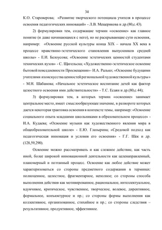34
К.О. Староверова; «Развитие творческого потенциала учителя в процессе
освоения педагогических инноваций» - Л.В. Мещерякова и др.(80,с.43).
2) формулировки тем, содержащие термин «освоение» как главное
понятие (и даже начинающиеся с него), но не раскрывающие сути освоения,
например: «Освоение русской культуры конца ХIХ – начала ХХ века в
процессе нравствнно-эстетического становления выпускников средней
школы» - Е.И. Белоусова; «Освоение эстетических ценностей студентами
технических вузов» - С. Щигельска; «Художественно-эстетическое освоение
бытовойповседневности Просвещения»- И.А. Ралько; «Освоение будущими
учителями изоискусстваценностейрегиональнойхудожественнойкультуры»
- М.Н. Шабанова; «Начальное эстетическое воспитание детей как фактор
целостного освоения ими действительности» - Т.С. Есаян и др.(80,с.44);
3) формулировки тем, в которых термин «освоение» занимает
центральное место, имеет смыслообразующеезначение, в развороте которых
дается некоторая трактовка освоения в контексте темы, например: «Освоение
социального опыта младшими школьниками в образовательном процессе» -
И.А. Кудаева; «Освоение музыки как художественного явления мира в
общеобразовательной школе» - Е.Ю. Глазырина; «Средовой подход как
педагогическая инновация и условия его освоения» - Г.Г. Шек и др.
(128,59,290).
Освоение можно рассматривать и как сложное действие, как часть
иной, более широкой инновационной деятельности как целенаправленный,
планомерный и поэтапный процесс. Освоение как любое действие может
характеризоваться со стороны предметного содержания в терминах:
полноценное, целостное, фрагментарное, неполное; со стороны способа
выполнения действия как мотивированное, рациональное, интеллектуальное,
вдумчивое, критическое, чувственное, творческое, волевое, директивное,
формальное, конъюктурное и пр.; со стороны формы выполнения как
коллективное, организованное, стихийное и пр.; со стороны следствия –
результативное, продуктивное, эффективное.
Copyright ОАО «ЦКБ «БИБКОМ» & ООО «Aгентство Kнига-Cервис»
 