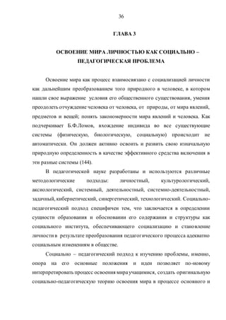 36
ГЛАВА 3
ОСВОЕНИЕ МИРА ЛИЧНОСТЬЮ КАК СОЦИАЛЬНО –
ПЕДАГОГИЧЕСКАЯ ПРОБЛЕМА
Освоение мира как процесс взаимосвязано с социализацией личности
как дальнейшим преобразованием того природного в человеке, в котором
нашли свое выражение условия его общественного существования, умения
преодолеть отчуждение человека от человека, от природы, от мира явлений,
предметов и вещей; понять закономерности мира явлений и человека. Как
подчеркивает Б.Ф.Ломов, вхождение индивида во все существующие
системы (физическую, биологическую, социальную) происходит не
автоматически. Он должен активно освоить и развить свою изначальную
природную определенность в качестве эффективного средства включения в
эти разные системы (144).
В педагогической науке разработаны и используются различные
методологические подходы: личностный, культурологический,
аксиологический, системный, деятельностный, системно-деятельностный,
задачный, кибернетический, синергетический, технологический. Социально-
педагогический подход специфичен тем, что заключается в определении
сущности образования и обосновании его содержания и структуры как
социального института, обеспечивающего социализацию и становление
личностив результате преобразования педагогического процесса адекватно
социальным изменениям в обществе.
Социально – педагогический подход к изучению проблемы, именно,
опора на его основные положения и идеи позволяет по-новому
интерпретировать процесс освоения мираучащимися, создать оригинальную
социально-педагогическую теорию освоения мира в процессе основного и
Copyright ОАО «ЦКБ «БИБКОМ» & ООО «Aгентство Kнига-Cервис»
 