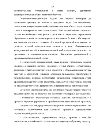 37
дополнительного образования с новых позиций, адекватных
социокультурной ситуации развития общества.
Социально-педагогический подход как научная категория до
настоящего времени не описан в целостном виде. Это потребовало
осмысления и теоретического обоснования иописания общего представления
о нем в совокупности его составляющих. Мы рассматриваем социально-
педагогическийподход, его сущность, роль и место в процессесовременного
образования в качестве доминирующего, ключевого, базового. Он актуален,
так как ориентированне столько на объектный, предметный мир, сколько на
развитие условий самореализации личности в мире обновляющихся
коммуникаций, связей и взаимоотношений в образовательных системах; на
предметное и социально-педагогическое обеспечение развивающей и
организующей социальной среды.
В современной педагогической науке принято употреблять понятие
«подход» в значении «взгляд», «позиция», «точка зрения», «ориентация»,
задающих стратегию педагогических процессов и обуславливающих тактику
действий в конкретной ситуации. Благодаря применению приоритетного
доминирующего подхода формируется качественное своеобразие стиля
организации педагогических процессов, оказывается существенное влияние
на отбор педагогической деятельности и педагогические взаимодействия.
Воззрения ученых на подход как комплексноепедагогическоесредство
сводится ктому, что он включает три основных структурных составляющих:
- понятийная, включающая основные понятия, использованные в
процессе изучения, управления и преобразования педагогической практики;
- содержательная, представленная ведущими идеями и принципами, как
исходными положениями или главными правилами осуществления
педагогической деятельности;
- технологическая, определяющая методы, приемы и способы
деятельности, в наибольшей степени соответствующие избранному подходу.
Copyright ОАО «ЦКБ «БИБКОМ» & ООО «Aгентство Kнига-Cервис»
 