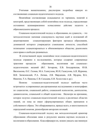 38
Учитывая вышесказанное, рассмотрим подробнее каждую из
составляющих социально-педагогического подхода.
Понятийная составляющая складывается из терминов, понятий и
категорий, представляющих собой понятийное поле подхода, определяющее
осознанное целенаправленное осмысленное действие педагога в
образовательном процессе.
Социально-педагогический подход в образовании, по сущности, – это
методологически значимая совокупность научных идей и положений об
акцентировании социализирующих факторов процесса образования,
доминантой которого утверждается становление личности, способной
полноценно социализироваться в обновляющемся обществе, реализовать
свои права и свободно развиваться.
В отечественной науке понятийное поле социально-педагогического
подхода отражено в исследованиях, которые содержат современные
трактовки процессов образования, воспитания как социально-
педагогических явлений (В.Г. Бочарова, Е.В. Бондаревская, Ю.В.
Василькова, О.С. Газман, М.А. Галагузова, Ю.Н. Галагузова, А.Я. Журкина,
В.И. Загвязинский, Р.А. Литвак, Л.В. Мардахаев, А.В. Мудрик, В.А.
Никитин, Т.А. Панкова, С.В. Сальцева, Е.И. Холостова и др.).
Понятие «социально-педагогический подход» наиболее часто
встречается в современныхдиссертационных исследованиях и монографиях
по социологии, социальной работе, социальной психологии, деонтологии,
девиантологии, социальной и общей педагогике. Несмотря на признание,
которое получил социально-педагогический подход в различных областях
знаний, он пока не имеет сформулированных общих принципов и
собственного образа. Это обнаруживается, прежде всего, в многозначности
определений понятия, разнообразии авторских позиций.
Социально-педагогический подход как методологический ориентир
образования обоснован нами в результате анализа научных подходов в
воспитании и образовании. Классифицируя их, можно увидеть как минимум
Copyright ОАО «ЦКБ «БИБКОМ» & ООО «Aгентство Kнига-Cервис»
 