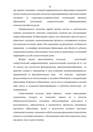 39
две группы: связанные с целевой направленностью образования на развитие
личности(аксиологический, личностно-ориентированный,деятельностный)и
связанные со структурно-содержательным построением процесса
образования (системный, синергетический, информационный,
технологический) подходы.
Ограниченность подходов первой группы состоит в значительном
сужении возможности описания социальных аспектов как составляющих
теории образования. В образовании, между тем, объективно присутствуют и
влиятельно участвуют социализационные процессы, игнорировать которые
исследователи не имеют права. Они порождают целеполагание, особенности
управления и специфику организации образования, как объекта и субъекта
социальнойполитики, обеспечивая в этом случае ее реализацию с возможной
коррекцией в сугубо педагогических целях.
Вторая группа представленных подходов (системный,
синергетический, информационный, технологический), несмотря на то, что
по смыслу они достаточно функциональны, практикоориентированны, на
практике сложны в применении в силу излишней затеоретизированности,
привнесенной из фундаментальных наук, что зачастую затрудняет
результативность их использования в условиях обновления и модернизации
образования. В процессе образования они не могут одновременно в полной
мере учесть и социально-ориентированные и субъектно-личностные его
детерминанты.
Существующие подходы, таким образом, имеют определенные
ограничения, которые не позволяют заявить их в качестве
общеметодологического основания, обеспечивающего целостность и
всесторонность, гармоничность и органичность процессов, касающихся
школьного образования, целью и результатом которого выступает
становление человека, являющего собойсочетаниепроявленностиразличных
качеств и состояний,связанных с объединением таких биосоциальных начал
как разум, тело и душа человека .
Copyright ОАО «ЦКБ «БИБКОМ» & ООО «Aгентство Kнига-Cервис»
 