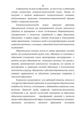 40
Современному взгляду на образование, на наш взгляд, в наибольшей
степени соответствует социально-педагогический подход. Именно он
выступает в качестве необходимого методологического основания,
обеспечивающего реализацию интегративно-координационной функции
общей и социальной педагогики.
Социально-педагогический подход определяет ориентиры
образовательной политики как целенаправленной системы деятельности
субъектов по претворению в жизнь согласованных общенациональных,
государственных и личностных потребностей в сфере образования,
обеспечивает, в первую очередь, глубокое осмысление и ответственный
выбор перспективных социальных целей и культуросберегающих моделей
социального развития и, - во вторую, - определение технологий (механизмов)
их реализации.
Образовательная политика, исходя из данных ориентиров, способна
решить две основополагающие группы задач. «Внешние» по отношению к
образованию (социальные) задачи: проектирование, конструирование и
развитие системы образования как социального института. Это связано с
внешний, организационной деятельностью государства, его органов по
регулированию и управлению системой образования и воспитательных
компонентов и структур. «Внутренние», собственно образовательные задачи,
отражают направленность на обеспечение гуманизации содержания и
технологии образования.
В результате осуществляется учет требований общества, личности и
государствак образованию; ориентация на удовлетворение образовательных
потребностей личности, сочетающихся с требованиями социальных слоев,
различных общностей людей, конфессий, национально-региональных
особенностей и др.; прогноз последствий, оказываемых на образование
общественно-экономических трансформаций; тенденций и процессов
внутри самой образовательной сферы: сочетание общемировых тенденций с
традициями российского школьного образования; достижение
Copyright ОАО «ЦКБ «БИБКОМ» & ООО «Aгентство Kнига-Cервис»
 