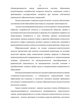 41
сбалансированности между сервисностью системы образования
(удовлетворение потребностей, интересов личности, социальных слоев) и
требованиями государственных интересов при наличии собственной
уникальности образовательных учреждений.
Логика реализации социально-педагогического подхода обеспечивает
достижение целей образования при опоре на следующие закономерности:
а) цели конструирования выводятсяс учетом уровня и темпов развития
общества, потребностей личности и возможностей общества, уровня и
возможностейпедагогическойнауки и практики; б) содержание опирается на
общественные потребности и цели обучения, уровень возможностей
школьников, уровень развития теории и практики образования; в) результат
находится в сфере социальных мотивов, идеалов и ценностей, ожиданий и
притязанийшкольников в области позитивного взаимодействия с обществом.
Образовательный процесс на основе социально-педагогического
подхода продуктивен при наличии когнитивной (ориентация на познание
целостной картины мира, взаимосвязей человека, природы и общества),
антропоцентрической (направленность на потребности и взаимоотношения
человека, субъектность его жизнедеятельности, самообразование) и
рациональной (нацеленность на инновационные способы освоения и
преобразования социума, выбор средств самореализации) направленности
образования.
Основополагающим понятием исследуемого феномена является термин
«социально-педагогическое», в совокупности определяющий статус
образования как социально и личностно значимого явления, требующего
постоянного сопровождения со стороны образовательных (педагогических)
институтов социума.
Анализ понятия позволяет отразить высокую степень обобщенности,
междисциплинарности, комплексности развивающегося теоретического
знания, концентрирующегося в логике социально-педагогического подхода,
определить полноту признаков в познании существа проблемы, вычленить
Copyright ОАО «ЦКБ «БИБКОМ» & ООО «Aгентство Kнига-Cервис»
 