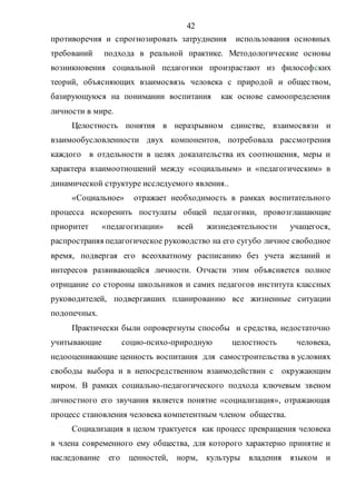 42
противоречия и спрогнозировать затруднения использования основных
требований подхода в реальной практике. Методологические основы
возникновения социальной педагогики произрастают из философских
теорий, объясняющих взаимосвязь человека с природой и обществом,
базирующуюся на понимании воспитания как основе самоопределения
личности в мире.
Целостность понятия в неразрывном единстве, взаимосвязи и
взаимообусловленности двух компонентов, потребовала рассмотрения
каждого в отдельности в целях доказательства их соотношения, меры и
характера взаимоотношений между «социальным» и «педагогическим» в
динамической структуре исследуемого явления..
«Социальное» отражает необходимость в рамках воспитательного
процесса искоренить постулаты общей педагогики, провозглашающие
приоритет «педагогизации» всей жизнедеятельности учащегося,
распространяя педагогическое руководство на его сугубо личное свободное
время, подвергая его всеохватному расписанию без учета желаний и
интересов развивающейся личности. Отчасти этим объясняется полное
отрицание со стороны школьников и самих педагогов института классных
руководителей, подвергавших планированию все жизненные ситуации
подопечных.
Практически были опровергнуты способы и средства, недостаточно
учитывающие социо-психо-природную целостность человека,
недооценивающие ценность воспитания для самостроительства в условиях
свободы выбора и в непосредственном взаимодействии с окружающим
миром. В рамках социально-педагогического подхода ключевым звеном
личностного его звучания является понятие «социализация», отражающая
процесс становления человека компетентным членом общества.
Социализация в целом трактуется как процесс превращения человека
в члена современного ему общества, для которого характерно принятие и
наследование его ценностей, норм, культуры владения языком и
Copyright ОАО «ЦКБ «БИБКОМ» & ООО «Aгентство Kнига-Cервис»
 