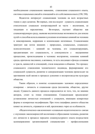 43
необходимыми социальными навыками, становление социального опыта,
системы социальныхсвязейи отношений в его собственномопыте (150; 330).
Педагогов интересует социализация человека на всех возрастных
этапах в двух аспектах. Во-первых, они исследуют сущность социализации
относительно социально контролируемой ее части - воспитания, ее
тенденции и перспективы. Во-вторых, изучают общество как
социализирующую среду, выявляя воспитательные возможности для поиска
путей и способов использования иусиления позитивных влияний на человека
и нивелирования, коррекции и компенсации негативных. Социализацию
трактуют как поток внешних - природных, социальных, социально-
психологических - влияний на человека, его социализирующих,
продвигающих его социальность, в совокупности с внутренними
процессами, происходящими в человеке: восприятие, освоение влияний
среды, причем не пассивное, а активное, то есть входящее в фонды сознания
и чувств, ценностей и отношений, стиля поведения и общения. Это процесс
социального становления человеческого индивида, формирование его
социальной сущности, развитие и самореализация человека происходит на
протяжении всей жизни в процессе усвоения и воспроизводства культуры
общества.
Таким образом, в понятие «социализация» заложено определенное
измерение - личность и социальная среда (коллектив, общество, другие
люди). Сущность данного процесса определяется из того, что, по мнению
авторов, стоит за этими отношениями. Социализация предполагает
установление личностью отношений с социумом, имеющим конкретные
формы и конкретные модификации. При этом специфика данного общества
влияет на личность, отражается в ней, преломляясь через ее особенности.
«Педагогическое» каккомпонент «социально-педагогического» связан
с изучением закономерностей воспитания и образования человека, развития
его личности в процессе передачи социокультурного опыта посредством
целенаправленно организованной специалистами – профессионалами
Copyright ОАО «ЦКБ «БИБКОМ» & ООО «Aгентство Kнига-Cервис»
 