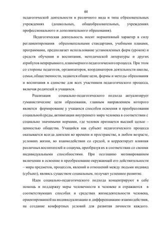 44
педагогической деятельности в различного вида и типа образовательных
учреждениях (дошкольных, общеобразовательных, учреждениях
профессионального и дополнительного образования).
Педагогическая деятельность носит нормативный характер в силу
регламентирования образовательными стандартами, учебными планами,
программами, предполагает использование установленных форм (уроков) и
средств обучения и воспитания, методической литературы и других
атрибутов непрерывного,планомерного педагогическогопроцесса. При этом
со стороны педагогов, организаторов, координаторов деятельности школы,
семьи, общественности, задаются общие цели, формы и методы образования
и воспитания в единстве для всех участников педагогического процесса,
включая родителей и учащихся.
Реализация социально-педагогического подхода актуализирует
гуманистические цели образования, главным направлением которого
является формирование у учащихся способов освоения и преобразования
социальнойсреды, активизации внутреннего мира человека в соответствии с
социально значимыми нормами, где человек признается высшей целью –
ценностью общества. Учащийся как субъект педагогического процесса
оказывается всегда деятелен во времени и пространстве, в любом возрасте,
условиях жизни, во взаимодействии со средой, и корректирует влияния
различныхвоспитателей и социума, преобразуя их в соответствии со своими
индивидуальными способностями. При осознанно мотивированном
включении в освоение и преобразование окружающей его действительности
– мира предметов, процессов, явлений и отношений между людьми индивид
(субъект), являясь существом социальным, получает успешное развитие.
Идеи социально-педагогического подхода концентрируют в себе
помощь и поддержку меры человечности в человеке и отражаются в
соответствующих способах и средствах жизнедеятельности человека,
ориентированнойна индивидуализацию и дифференциацию взаимодействия,
на создание комфортных условий для развития личности каждого.
Copyright ОАО «ЦКБ «БИБКОМ» & ООО «Aгентство Kнига-Cервис»
 