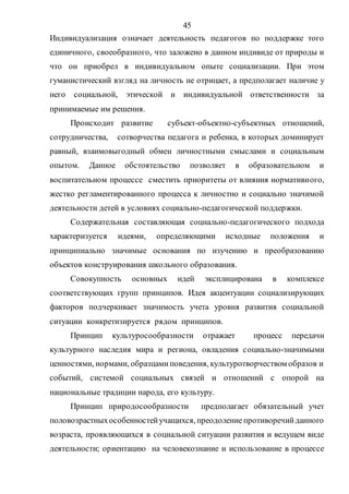 45
Индивидуализация означает деятельность педагогов по поддержке того
единичного, своеобразного, что заложено в данном индивиде от природы и
что он приобрел в индивидуальном опыте социализации. При этом
гуманистический взгляд на личность не отрицает, а предполагает наличие у
него социальной, этической и индивидуальной ответственности за
принимаемые им решения.
Происходит развитие субъект-объектно-субъектных отношений,
сотрудничества, сотворчества педагога и ребенка, в которых доминирует
равный, взаимовыгодный обмен личностными смыслами и социальным
опытом. Данное обстоятельство позволяет в образовательном и
воспитательном процессе сместить приоритеты от влияния нормативного,
жестко регламентированного процесса к личностно и социально значимой
деятельности детей в условиях социально-педагогической поддержки.
Содержательная составляющая социально-педагогического подхода
характеризуется идеями, определяющими исходные положения и
принципиально значимые основания по изучению и преобразованию
объектов конструирования школьного образования.
Совокупность основных идей эксплицирована в комплексе
соответствующих групп принципов. Идея акцентуации социализирующих
факторов подчеркивает значимость учета уровня развития социальной
ситуации конкретизируется рядом принципов.
Принцип культуросообразности отражает процесс передачи
культурного наследия мира и региона, овладения социально-значимыми
ценностями, нормами, образцамиповедения, культуротворчеством образов и
событий, системой социальных связей и отношений с опорой на
национальные традиции народа, его культуру.
Принцип природосообразности предполагает обязательный учет
половозрастныхособенностейучащихся, преодолениепротиворечийданного
возраста, проявляющихся в социальной ситуации развития и ведущем виде
деятельности; ориентацию на человекознание и использование в процессе
Copyright ОАО «ЦКБ «БИБКОМ» & ООО «Aгентство Kнига-Cервис»
 