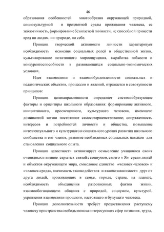 46
образования особенностей многообразия окружающей природной,
социокультурной и предметной среды проживания человека, ее
экологичность, формированиебезопасной личности, не способной принести
вред ни людям, ни природе, ни себе.
Принцип творческой активности личности характеризует
необходимость освоения социальных ролей в общественной жизни,
культивирование позитивного мироощущения, выработка гибкости и
конкурентоспособности в развивающихся социально-экономических
условиях.
Идея взаимосвязи и взаимообусловленности социальных и
педагогических объектов, процессов и явлений, отражается в совокупности
принципов:
Принцип целенаправленности определяет системообразующие
факторы и ориентиры школьного образования: формирование активного,
инициативного, просвещенного, культурного человека, имеющего
доминантой жизни постоянное самосовершенствование; сопряженность
интересов и потребностей личности и общества, повышение
интеллектуального и культурного и социального уровня развития школьного
сообщества и его членов, развитие необходимых социальных навыков для
становления социального опыта.
Принцип целостности активизирует осмысление учащимися своих
очевидныхи внешне скрытых связейс социумом, своего « Я» среди людей
и объектов окружающего мира, смысловое единство «человек-человек» и
«человек-среда», значимость взаимодействия и взаимозависимости друг от
друга людей, проживающих в семье, городе, стране, на планете,
необходимость объединения разрозненных фактов жизни,
взаимообогащающего общения с природой, социумом, культурой,
укрепления взаимосвязи прошлого, настоящего и будущего человека.
Принцип дополнительности требует предоставления растущему
человеку пространствасвободы поискаинтересующих сфер познания, труда,
Copyright ОАО «ЦКБ «БИБКОМ» & ООО «Aгентство Kнига-Cервис»
 