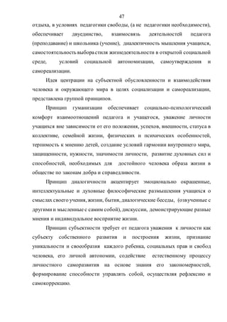 47
отдыха, в условиях педагогики свободы, (а не педагогики необходимости),
обеспечивает двуединство, взаимосвязь деятельностей педагога
(преподавание) и школьника (учение), диалектичность мышления учащихся,
самостоятельность выборастиля жизнедеятельности в открытой социальной
среде, условий социальной автономизации, самоутверждения и
самореализации.
Идея центрации на субъектной обусловленности и взаимодействия
человека и окружающего мира в целях социализации и самореализации,
представлена группой принципов.
Принцип гуманизации обеспечивает социально-психологический
комфорт взаимоотношений педагога и учащегося, уважение личности
учащихся вне зависимости от его положения, успехов, внешности, статуса в
коллективе, семейной жизни, физических и психических особенностей,
терпимость к мнению детей, создание условий гармонии внутреннего мира,
защищенности, нужности, значимости личности, развитие духовных сил и
способностей, необходимых для достойного человека образа жизни в
обществе по законам добра и справедливости.
Принцип диалогичности акцентирует эмоционально окрашенные,
интеллектуальные и духовные философические размышления учащихся о
смыслах своего учения, жизни, бытия, диалогические беседы, (озвученные с
другимии мысленные с самим собой), дискуссии, демонстрирующие разные
мнения и индивидуальное восприятие жизни.
Принцип субъектности требует от педагога уважения к личности как
субъекту собственного развития и построения жизни, признание
уникальности и своеобразия каждого ребенка, социальных прав и свобод
человека, его личной автономии, содействие естественному процессу
личностного саморазвития на основе знания его закономерностей,
формирование способности управлять собой, осуществляя рефлексию и
самокоррекцию.
Copyright ОАО «ЦКБ «БИБКОМ» & ООО «Aгентство Kнига-Cервис»
 