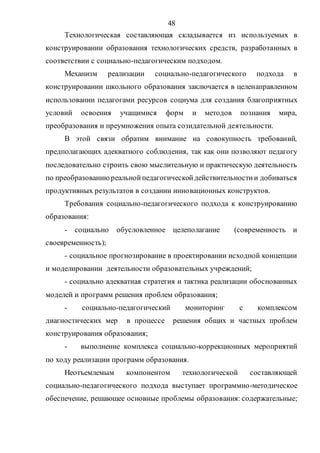 48
Технологическая составляющая складывается из используемых в
конструировании образования технологических средств, разработанных в
соответствии с социально-педагогическим подходом.
Механизм реализации социально-педагогического подхода в
конструировании школьного образования заключается в целенаправленном
использовании педагогами ресурсов социума для создания благоприятных
условий освоения учащимися форм и методов познания мира,
преобразования и преумножения опыта созидательной деятельности.
В этой связи обратим внимание на совокупность требований,
предполагающих адекватного соблюдения, так как они позволяют педагогу
последовательно строить свою мыслительную и практическую деятельность
по преобразованиюреальнойпедагогическойдействительностии добиваться
продуктивных результатов в создании инновационных конструктов.
Требования социально-педагогического подхода к конструированию
образования:
- социально обусловленное целеполагание (современность и
своевременность);
- социальное прогнозирование в проектировании исходной концепции
и моделировании деятельности образовательных учреждений;
- социально адекватная стратегия и тактика реализации обоснованных
моделей и программ решения проблем образования;
- социально-педагогический мониторинг с комплексом
диагностических мер в процессе решения общих и частных проблем
конструирования образования;
- выполнение комплекса социально-коррекционных мероприятий
по ходу реализации программ образования.
Неотъемлемым компонентом технологической составляющей
социально-педагогического подхода выступает программно-методическое
обеспечение, решающее основные проблемы образования: содержательные;
Copyright ОАО «ЦКБ «БИБКОМ» & ООО «Aгентство Kнига-Cервис»
 