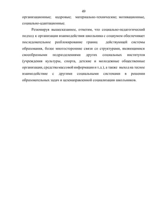 49
организационные; кадровые; материально-технические; мотивационные,
социально-адаптационные.
Резюмируя вышесказанное, отметим, что социально-педагогический
подход к организации взаимодействия школьника с социумом обеспечивает
последовательное разблокирование границ действующей системы
образования, более многосторонние связи со структурами, являющимися
своеобразными подразделениями других социальных институтов
(учреждения культуры, спорта, детские и молодежные общественные
организации, средствамассовойинформациии т.д.), а также выход на тесное
взаимодействие с другими социальными системами в решении
образовательных задач и целенаправленной социализации школьников.
Copyright ОАО «ЦКБ «БИБКОМ» & ООО «Aгентство Kнига-Cервис»
 