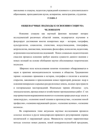5
школьника и социума, педагогам учреждений основного и дополнительного
образования, преподавателям вузов, аспирантам, магистрантам, студентам.
ГЛАВА 1
ОБЩЕНАУЧНЫЕ ПОДХОДЫ К ОСВОЕНИЮ СОЦИУМА
ЧЕЛОВЕКОМ
Освоение социума как научный феномен вызывает интерес
исследователей различных областей знания, подвергается изучению и
фокусирует достижения многих конкретных наук – истории, географии,
культурологии, социологии, статистики, искусствоведения, этнографии,
антропологии, лингвистики, экономики, философии, психологии, педагогики,
астрономиии космическихисследований. Поиск социально-педагогических
смыслов процесса освоения требует анализа сущности данного явления с
новых позиций на основе обобщения научно обоснованных теоретических
подходов.
Широкое поле использования понятия «освоение» обнаруживается в
науке и практике жизнедеятельности человека и общества. Традиционно
термин «освоение» применим в истории, географии и геологии в аспектах
открытия, завоевания и присоединения новых территорий, разведки недр и
освоения минерально-сырьевыхресурсов новыхземель, водных пространств
и геотермальных месторождений. Изначально термин обозначал суть
земледельческих, промысловыхи хозяйственно-промышленных работ. С тех
пор привычнымивыражениямиявляются «освоениеприродныхнедр земли и
запасов руды», «освоение новой техники и производства», «освоение новой
профессии», «освоениеокружающей среды», «освоение целины», «освоение
космоса».
На современном этапе актуальны научные исследования процесса
освоения космоса в русле международно-правового регулирования охраны
космической и окружающей среды. Финансисты изучают маркетинговые
методы освоения новых рынков, новой конкурентоспособной продукции,
Copyright ОАО «ЦКБ «БИБКОМ» & ООО «Aгентство Kнига-Cервис»
 