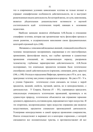 51
что в современных условиях цивилизации эстетика не только познает и
отражает специфические особенности действительности, но и выступает
разветвленным видом деятельности, без которойжизнь, по сути, невозможна,
является убедительным доказательством истинности и научной
состоятельности идей эстетических теорий, лежащих в основании
педагогики.
Наиболее ценными являются обобщения А.Ф.Лосева в отношении
специфики эстетики, которая как органическая часть философии прошла в
своем развитии, в содержательном наполнении своих фундаментальных
категорий огромный путь (146).
Начавшись с описания наблюдаемых явлений, очевиднойспособности
человека эмоционально воспринимать окружающее в его многообразных
проявлениях, философская мысль, все глубже проникая в сущностные
проявления отношений, их эмоциональную окраску, раскрывала
человечеству глубинные характеристики действительности. А.Ф.Лосев
подчеркивает, что изначально предметом познания было эстетическое
своеобразие самой действительности (гармония, симметрия, ритм, красота)
(146, с.148). Отсюдаи определение Пифагора, принятое уже в VI в. до н. эры,
трактующее эстетику как учение о прекрасном в природе. Но уже в VI – V в.
в учении Гераклита эстетическое стали связывать не только с мерой
предметов, явлений, свойств, звучаний, цветов, но и непосредственно, с
деятельностью. У Сократа, Платона (V – IV), стремящихся преодолеть
описательную очевидность эстетических проявлений, проникнуть в их
сущностную природу, эстетическое объясняется как отражение гармонии
духовного, ирреального, состояниядуши, передающегося через искусство. И
это вторичное, воспроизводимое через искусство отражение уже является
искусственным, предметом специально произведенной деятельности.
Усматривая непосредственно в самой природе проявления совершенства,
Платон отождествляет и выражает его в категории «гармония», с которой
связываются все положительные чувства, и противопоставляет ей все
Copyright ОАО «ЦКБ «БИБКОМ» & ООО «Aгентство Kнига-Cервис»
 