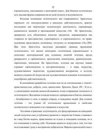 52
отрицательное, связываемое с категорией «хаос». Для Платона эстетическое
есть высшая форма совершенства во всей полноте и всеохватности.
Разделяя понимание эстетического как совершенного, Аристотель
переносит это непосредственно в реальную действительность, трактуя
последнюю как творческую человеческую деятельность, отрицающую
адекватность явлений и произведений искусства (14). По Аристотелю,
прекрасное есть объективное качество предметов, выражающееся как
«порядок (в пространстве), соразмерность и определенность», но право
художника представлять возможное, отступать от копирования (14,с.205).
При этом Аристотель настолько расширяет границы проявления
эстетического, что вводит категорию «эстетически отрицательное» и
дополняет категориальный ряд основных понятий эстетики, кроме
прекрасного и гармоничного, трагическим, комическим, драматическим,
лирическим, эпическим. По Аристотелю, эстетика как научное знание
отражает гармоническое и дисгармоническое – в мире, искусстве,
художественном творчестве, художественном восприятии, и поэтому
является учением об искусстве как художественном освоении эстетического
своеобразия действительности.
В дальнейшем разработка эстетики шла по ее соотношению с этикой -
нравственностью, добром, злом, ценностями. Хрисипп, Зенон (IV – II до н.
э.) включением понятия ценностей выявили точки сопряжения этического и
эстетического. Всеценное отождествляется с прекрасным и благом, неценное
– безобразным и злом, в первую очередь, в поведении людей. Для стоиков
эстетика – это учение об эстетических проявлениях и свойствах
человеческого поведения и их отражении в искусстве.
Эта линия в трактовке эстетического, его фокусировании на поведении
людей получила свое углубленное развитие в творчестве Сенеки, ставящего
во главу бытия мораль, нравственное не только в поведении человека, но и
его отношении к самому себе. Основная ценность искусства в том, что оно
подготавливает душу к восприятию добродетели. Мировоззренческий смысл
Copyright ОАО «ЦКБ «БИБКОМ» & ООО «Aгентство Kнига-Cервис»
 