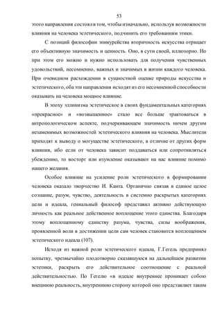 53
этого направления состоялв том, чтобы изначально, используя возможности
влияния на человека эстетического, подчинить его требованиям этики.
С позиций философии эпикурейства вторичность искусства отрицает
его объективную значимость и ценность. Оно, в сути своей, иллюзорно. Но
при этом его можно и нужно использовать для получения чувственных
удовольствий, несомненно, важных и значимых в жизни каждого человека.
При очевидном расхождении в сущностной оценке природы искусства и
эстетического, обаэти направления исходятиз его несомненнойспособности
оказывать на человека мощное влияние.
В эпоху эллинизма эстетическое в своих фундаментальных категориях
«прекрасное» и «возвышенное» стало все больше трактоваться в
антропологическом аспекте, подчеркивающем значимость ничем другим
незаменимых возможностей эстетического влияния на человека. Мыслители
приходят к выводу о могуществе эстетического, в отличие от других форм
влияния, ибо если от человека зависит поддаваться или сопротивляться
убеждению, то восторг или изумление оказывают на нас влияние помимо
нашего желания.
Особое влияние на усиление роли эстетического в формировании
человека оказало творчество И. Канта. Органично связав в единое целое
сознание, разум, чувство, деятельность в системно раскрытых категориях
цели и идеала, гениальный философ представил активно действующую
личность как реальное действенное воплощение этого единства. Благодаря
этому воплощенному единству разума, чувства, силы воображения,
проявленной воли в достижении цели сам человек становится воплощением
эстетического идеала (107).
Исходя из важной роли эстетического идеала, Г.Гегель предпринял
попытку, чрезвычайно плодотворно сказавшуюся на дальнейшем развитии
эстетики, раскрыть его действительное соотношение с реальной
действительностью. По Гегелю «в идеале внутреннее проникает собою
внешнюю реальность, внутреннюю сторону которой оно представляет таким
Copyright ОАО «ЦКБ «БИБКОМ» & ООО «Aгентство Kнига-Cервис»
 