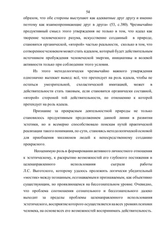 54
образом, что обе стороны выступают как адекватные друг другу и именно
поэтому как взаимопроникающие друг в друга» (53, с.380). Чрезвычайно
продуктивный смысл этого утверждения не только в том, что идеал как
творение человеческого разума, искусственно созданный в природе,
становится органической, «второй» частью реальности, сколько в том, что
сотворенноечеловеком можетстать идеалом, который будет действительным
источником пробуждения человеческой энергии, инициативы и волевой
активности только при соблюдении этого условия.
Из этого методологически чрезвычайно важного утверждения
однозначно вытекает вывод: всё, что претендует на роль идеала, чтобы не
остаться умозрительной, схоластической имитацией, может в
действительности стать таковым, если становится органически составной,
«второй» стороной той действительности, по отношению к которой
претендует на роль идеала.
Признание за прекрасным деятельностной природы не только
становилось продуктивным продолжением данной линии в развитии
эстетики, но и всемерно способствовало поискам путей практической
реализации такого понимания, по сути, становясь методологическойосновой
для приобщения миллионов людей к непосредственному созданию
прекрасного.
Неоценимую роль в формированииактивного личностного отношения
к эстетическому, к раскрытию возможностей его глубокого постижения и
целенаправленного использования сыграли работы
Л.С. Выготского, которому удалось проложить логически убедительный
«мостик» между познанным, осознаваемыми признаваемым, как объективно
существующим, но проявляющемся на бессознательном уровне. Очевидно,
что проблема соотношения сознательного и бессознательного далеко
выходит за пределы проблемы целенаправленного использования
эстетического, восприятиекоторого осуществляется навсех уровняхпсихики
человека, на основевсех его возможностей воспринимать действительность.
Copyright ОАО «ЦКБ «БИБКОМ» & ООО «Aгентство Kнига-Cервис»
 