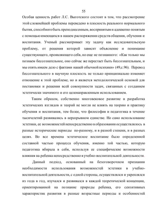55
Особая ценность работ Л.С. Выготского состоит в том, что рассмотрение
этой сложнейшей проблемы переведено в плоскость реального нормального
бытия, способногобыть преподнесенным, воспринятым и адекватно понятым
с помощьюимеющихся в нашем распоряжениисредств общения, обучения и
воспитания. Ученый рассматривает эту задачу как исследовательскую
проблему, от решения которой зависит объяснение и понимание
существующего, проявляющего себя, но еще не познанного: «Как только мы
познаем бессознательное, оно сейчас же перестает быть бессознательным, и
мы опять имеем дело с фактами нашей обычнойпсихики» (49,с.96). Перевод
бессознательного в научную плоскость не только принципиально изменяет
отношение к этой проблеме, но и является методологической основой для
постановки и решения всей совокупности задач, связанных с созданием
эстетически значимого и его целенаправленным использованием.
Таким образом, собственно многовековое развитие и разработка
эстетических взглядов и теорий не могли не влиять на теорию и практику
обучения и воспитания, тем более, что философия и педагогика в течение
тысячелетий развивались в неразрывном единстве. Но само использование
эстетики, ее возможностейнепосредственно в образованииосуществлялось в
разные исторические периоды по-разному, и в разной степени, и в разных
целях. Во все времена эстетическое воспитание было определенной
составной частью процесса обучения, именно той частью, которую
педагогика вбирала в себя, используя ее специфические возможности
влияния на ребенка непосредственно в учебно-воспитательной деятельности.
Данный подход, основанный на безоговорочном признании
необходимости использования возможностей эстетики в учебно-
воспитательнойдеятельности, с однойстороны, осуществлялся и укреплялся
из года в год, изучался и развивался в каждой теоретической концепции,
ориентированной на познание природы ребенка, его сензитивных
характеристик развития в разные возрастные периоды и особенностей
Copyright ОАО «ЦКБ «БИБКОМ» & ООО «Aгентство Kнига-Cервис»
 