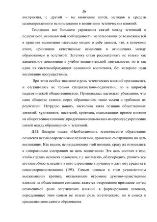 56
восприятия, с другой – на выявление путей, методов и средств
целенаправленного использования в воспитании эстетических влияний.
Тенденция все большего укрепления связей между эстетикой и
педагогикой, осознаваемойнеобходимости использования ее возможностей
в практике воспитания настолько мощно о себе заявила, что, в конечном
итоге, произошли качественные изменения в отношениях между
образованием и эстетикой. Эстетику стали рассматривать не только как
желательное дополнение к учебно-воспитательной деятельности, но и как
одно из системообразующих оснований воспитания, без которого цели
воспитания неосуществимы.
При этом особое значение и роль эстетических влияний признавалась
и отстаивалась не только специалистами-педагогами, но и широкой
педагогической общественностью. Признавалась настолько убежденно, что
само общество ставило перед образованием такие задачи и требовало их
реализации. Нетрудно понять, насколько такая позиция общественных
деятелей, художников, писателей, критиков, оказывающих прямое влияние
на общественноесознание, продуктивно сказывалось на процессеукрепления
связей между образованием и эстетикой.
Д.И. Писарев писал: «Необходимость эстетического образования
сознается всеми современными педагогами, правильно смотрящими на цель
воспитания. Как видим, не разделяющие этой позиции, сразу же относились
к «неправильно смотрящим на цель воспитания» Эта цель состоит в том,
чтобы сделать человека человеком, т.е. возвысить, облагородить, развить все
его способности, вселить в него стремление к лучшему и дать ему средства к
самосовершенствованию (195). Самым ценным в этом установочном
высказывании критика, оказывавшем огромное духовно-нравственное
влияние на общественное сознание, является откровенное признание ничем
незаменимой роли эстетических влияний в формировании человека,
определившее этим самым не только роль эстетического, но и смысл и
предназначение самого образования.
Copyright ОАО «ЦКБ «БИБКОМ» & ООО «Aгентство Kнига-Cервис»
 