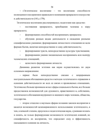 58
 «Эстетическое воспитание – это воспитание способности
полноценного восприятияи правильного понимания прекрасного в искусстве
и действительности (141,с.179);
Эстетическое воспитание рассматривалось педагогами как средство:
 постижения прекрасного, приобщения человека к миру
прекрасного;
 формирования способностей воспринимать прекрасное;
 обучения разным видам деятельности и овладения разными
специфическими умениями; формирования личностного отношения ко всем
формам бытия, включая непосредственно и саму действительность;
 формирования чувств, непосредственно культуры чувствования;
 формирования умения эмоционально воспринимать всю палитру
человеческих отношений;
 целостного формирования личности.
Динамика развития эстетики как науки осуществлялась по двум
основным направлениям:
 первое было непосредственно связано с непрерывным
поступательным обогащением средств и методов эстетического отражения и
освоения действительности во всех ее связях и проявляемых отношениях.
Эстетика все больше проникала во все сферы социального бытия, все больше
предоставляла возможностей для духовного, нравственного и, собственно,
эстетического обогащения внутреннего и внешнего мира человека, общества,
государства.
 второе отнесено к научным сферам познания законов восприятия и
касается возможностей целенаправленного использования эстетического, в
чем, в немалой степени, преуспела и педагогическая наука, сумевшая познать
и понять, не только формирующие возможности эстетических влияний, но
специфичность их восприятия, что определяет силу и эффективность
оказываемого влияния на личность.
Copyright ОАО «ЦКБ «БИБКОМ» & ООО «Aгентство Kнига-Cервис»
 