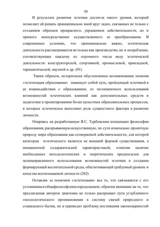 59
В результате развития эстетика достигла такого уровня, который
позволяет ей решать принципиально иной круг задач, связанных не только с
созданием образцов прекрасного, украшением действительности, но и
прямого непосредственно осуществляемого ее преобразования. В
современных условиях, что принципиально важно, эстетическая
деятельность рассматривается не только как производство, но и потребление,
соответствующее каждому из огромного числа виду эстетической
деятельности: конструкторской, спортивной, промысловой, прикладной,
терапевтической, научной и др. (91).
Таким образом, исторически обусловленное возникновение понятия
«эстетизация образования» знаменует собой путь, пройденный эстетикой в
ее взаимодействии с образованием, от поэлементного использования
возможностей эстетических влияний как дополнительных средств в
педагогике к проектированию более целостных образовательных процессов,
в которых эстетическое выполняет роль сущностного фактора в развитии
личности.
Опираясь на разработанную Я.С. Турбовским концепцию философии
образования, раскрывающую искусственную, по сути изначально проектную
природу мира образования как сотворяемой действительности, для которой
категория эстетического является не внешней формой существования, а
имманентной содержательной характеристикой, отметим наличие
необходимых методологических и теоретических предпосылок для
целенаправленного использования возможностей эстетики в создании
формирующей воспитательнойсреды, обеспечивающейтребуемыйуровень и
качества воспитываемой личности (262).
Оставляя за понятием «эстетизация» все то, что связывается с его
устоявшимся общефилософскимопределением, обратим внимание на то, что
предлагаемая автором трактовка не только раскрывает пути углубленного
гносеологического проникновения в систему связей природного и
социального бытия, но и переводит проблему постижения закономерностей
Copyright ОАО «ЦКБ «БИБКОМ» & ООО «Aгентство Kнига-Cервис»
 