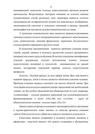 6
инновационной технологии освоения инвестиционных проектов развития
производства. Искусствоведы заостряют внимание на освоении канонов
художественных стилей различных эпох, акцентируя важность освоения
закономерностей полифонической музыки или живописного изображения,
закономерностей светотени и тональных отношений в рисунке, традиций
иконографии или мастерства художественной росписи по ткани.
С развитием языковедческих наук лингвисты привнесли расширение
значения в аспекте освоения интернациональных терминов и заимствованных
слов, символических значений фразеологии, тюркизмов, англоязычного
освоения реалий современного русского языка.
В педагогике традиционными являются проблемы усвоения новых
знаний, умений, навыков в контексте трудностей освоения программного
материала или новых средств обучения. В системе повышения квалификации
учителей традиционно изучают методические аспекты освоения
педагогических концепций и технологий, инновационных на данный
момент, подчеркивая творческий характер освоения педагогической
профессии.
Освоение - базовый процесс во всех сферах жизни. Весь мир живой и
неживой природы, земля и космос являются объектами освоения человека.
Проблема освоения является ключевой для многих областей знания. При
этом термин используется в широком спектре определений как необходимый
элемент, но без особых объяснений как общеизвестный по сути, например,
«социализация – освоение реквизита ориентаций для удовлетворительного
функционирования в роли» (181,с.46) или «эстетика – наука об
общечеловеческих аспектах освоения мира» (33,с.21).
Знание сущностипроцессаосвоения и закономерностейего протекания
в научно-практическом плане значимо, от качества процесса освоения
зависит благополучие всего общества и каждого индивида в отдельности.
Смысловые акценты содержания и алгоритм освоения заложены в
афористике, известных цитатах: «От живого созерцания к абстрактному
Copyright ОАО «ЦКБ «БИБКОМ» & ООО «Aгентство Kнига-Cервис»
 