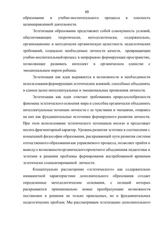 60
образования и учебно-воспитательного процесса в плоскость
целенаправленной деятельности.
Эстетизация образования представляет собой совокупность условий,
обеспечивающих теоретически, методологически, содержательно,
организационно и методически органическую целостность педагогических
требований, социально необходимых личности качеств, превращающих
учебно-воспитательныйпроцесс в непрерывно формирующее пространство,
позволяющее развивать интеллект в органическом единстве с
эмоциональным миром ребенка.
Эстетизация как идея выражается в возможности и необходимости
использования формирующихэстетических влияний, способных объединять
в единое целое интеллектуальные и эмоциональные проявления личности.
Эстетизация как идея отвечает требованиям природосообразности
феномена эстетического освоения мира и способна органически объединить
интеллектуальные потенции личности с ее чувствами и эмоциями, опираясь
на них как фундаментальные источники формируемого развития личности.
При этом использование эстетического потенциала носило и продолжает
носить фрагментарныйхарактер. Уровень развития эстетики в соотнесении с
концепцией философии образования, раскрывающей пути развития системы
отечественного образования как управляемого процесса, позволяет прийти к
выводуо возможностиорганическогопроектного объединения педагогики и
эстетики в решении проблемы формирования востребованной временем
эстетически социализированной личности.
Концептуально рассмотрение «эстетического» как содержательно
имманентной характеристики дополнительного образования создает
определенные методологические основания, с позиций которых
раскрываются принципиально новые преобразующие возможности
постановки и решения не только прикладных, но и фундаментальных
педагогических проблем. Мы рассматриваем эстетизацию дополнительного
Copyright ОАО «ЦКБ «БИБКОМ» & ООО «Aгентство Kнига-Cервис»
 